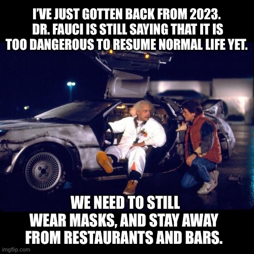 Fauci | I’VE JUST GOTTEN BACK FROM 2023.  DR. FAUCI IS STILL SAYING THAT IT IS TOO DANGEROUS TO RESUME NORMAL LIFE YET. WE NEED TO STILL WEAR MASKS, AND STAY AWAY FROM RESTAURANTS AND BARS. | image tagged in back to the future | made w/ Imgflip meme maker