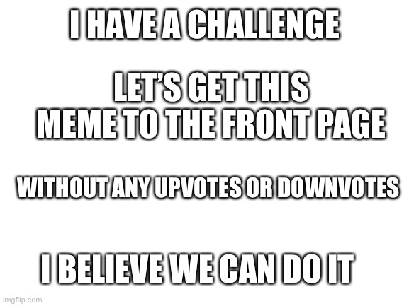 Yes. | I HAVE A CHALLENGE; LET’S GET THIS MEME TO THE FRONT PAGE; WITHOUT ANY UPVOTES OR DOWNVOTES; I BELIEVE WE CAN DO IT | image tagged in blank white template | made w/ Imgflip meme maker