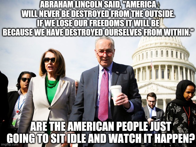 Destruction of from within | ABRAHAM LINCOLN SAID, "AMERICA WILL NEVER BE DESTROYED FROM THE OUTSIDE. IF WE LOSE OUR FREEDOMS IT WILL BE BECAUSE WE HAVE DESTROYED OURSELVES FROM WITHIN."; ARE THE AMERICAN PEOPLE JUST GOING TO SIT IDLE AND WATCH IT HAPPEN? | image tagged in democratic socialism | made w/ Imgflip meme maker