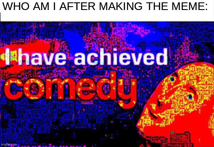 I have achieved comedy | WHO AM I AFTER MAKING THE MEME: | image tagged in i have achieved comedy | made w/ Imgflip meme maker