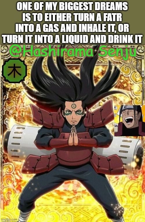 you guys probabaly never knew this | ONE OF MY BIGGEST DREAMS IS TO EITHER TURN A FATR INTO A GAS AND INHALE IT, OR TURN IT INTO A LIQUID AND DRINK IT | image tagged in hashirama temp 1 | made w/ Imgflip meme maker