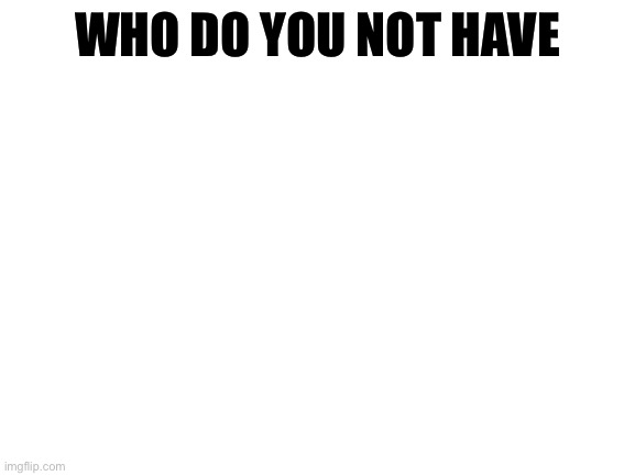 ? | WHO DO YOU NOT HAVE | image tagged in blank white template | made w/ Imgflip meme maker