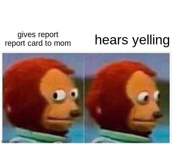 Monkey Puppet Meme | gives report report card to mom; hears yelling | image tagged in memes,monkey puppet | made w/ Imgflip meme maker