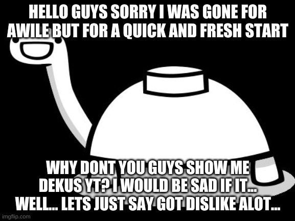 welcome back yall! | HELLO GUYS SORRY I WAS GONE FOR AWILE BUT FOR A QUICK AND FRESH START; WHY DONT YOU GUYS SHOW ME DEKUS YT? I WOULD BE SAD IF IT... WELL... LETS JUST SAY GOT DISLIKE ALOT... | image tagged in mine turtle hello | made w/ Imgflip meme maker
