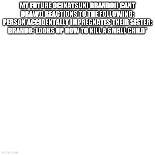 Blank Transparent Square | MY FUTURE OC(KATSUKI BRANDO(I CANT DRAW)) REACTIONS TO THE FOLLOWING:
PERSON ACCIDENTALLY IMPREGNATES THEIR SISTER:
BRANDO:*LOOKS UP HOW TO KILL A SMALL CHILD* | image tagged in memes,blank transparent square | made w/ Imgflip meme maker