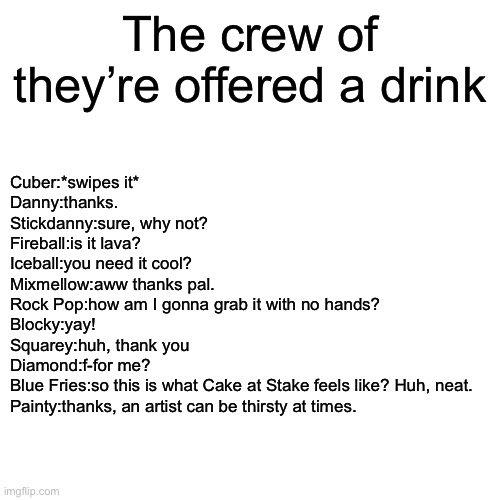 The crew’s reactions if they’re offered a drink | The crew of they’re offered a drink; Cuber:*swipes it*
Danny:thanks.
Stickdanny:sure, why not?
Fireball:is it lava?
Iceball:you need it cool?
Mixmellow:aww thanks pal.
Rock Pop:how am I gonna grab it with no hands?
Blocky:yay!
Squarey:huh, thank you
Diamond:f-for me?
Blue Fries:so this is what Cake at Stake feels like? Huh, neat.
Painty:thanks, an artist can be thirsty at times. | image tagged in memes,blank transparent square | made w/ Imgflip meme maker