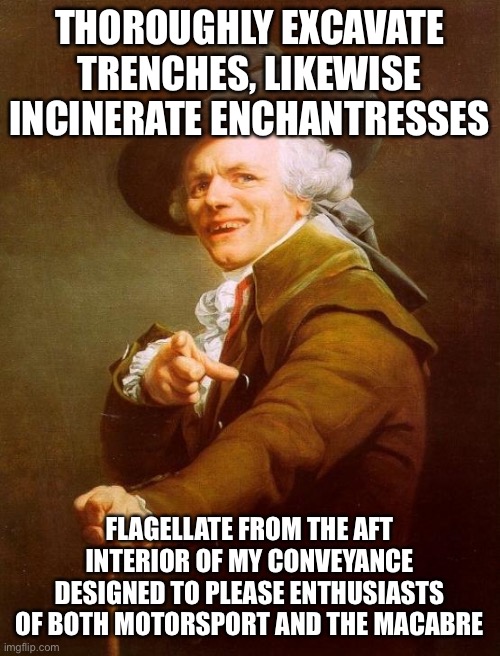Joseph Ducreux Meme | THOROUGHLY EXCAVATE TRENCHES, LIKEWISE INCINERATE ENCHANTRESSES; FLAGELLATE FROM THE AFT INTERIOR OF MY CONVEYANCE DESIGNED TO PLEASE ENTHUSIASTS OF BOTH MOTORSPORT AND THE MACABRE | image tagged in memes,joseph ducreux,IncreasinglyVerbose | made w/ Imgflip meme maker