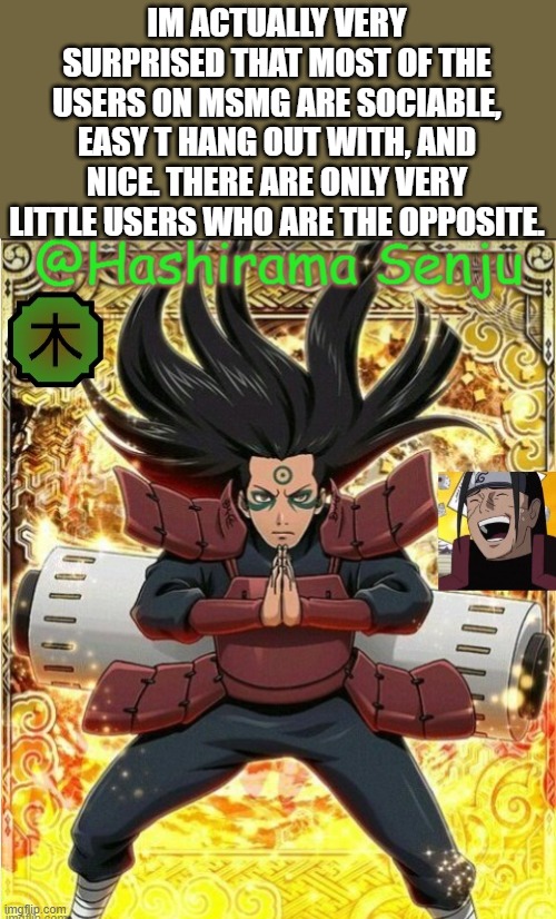 hashirama temp 1 | IM ACTUALLY VERY SURPRISED THAT MOST OF THE USERS ON MSMG ARE SOCIABLE, EASY T HANG OUT WITH, AND NICE. THERE ARE ONLY VERY LITTLE USERS WHO ARE THE OPPOSITE. | image tagged in hashirama temp 1 | made w/ Imgflip meme maker