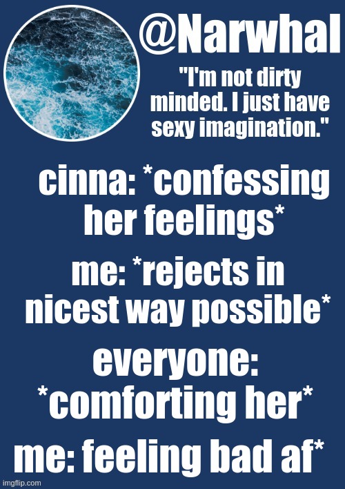 aaAaaAAaaAAaAAA- hAsHtAg TuttUrU ProBLemS. | cinna: *confessing her feelings*; me: *rejects in nicest way possible*; everyone: *comforting her*; me: feeling bad af* | image tagged in narwhal announcement temp | made w/ Imgflip meme maker