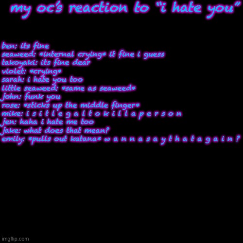cuz yes | my oc’s reaction to “i hate you”; ben: its fine
seaweed: *internal crying* it fine i guess
takoyaki: its fine dear
violet: *crying*
sarah: i hate you too
little seaweed: *same as seaweed*
john: funk you
rose: *sticks up the middle finger*
mike: i s i t l e g a l t o k i l l a p e r s o n
jen: haha i hate me too
jake: what does that mean?
emily: *pulls out katana* w a n n a s a y t h a t a g a i n ? | image tagged in memes,blank transparent square | made w/ Imgflip meme maker