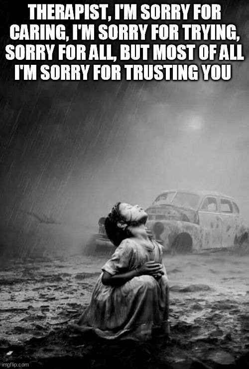 I Am Sorry | THERAPIST, I'M SORRY FOR CARING, I'M SORRY FOR TRYING,
SORRY FOR ALL, BUT MOST OF ALL
I'M SORRY FOR TRUSTING YOU | image tagged in therapist,therapy,sorry,trust,you,hurt | made w/ Imgflip meme maker
