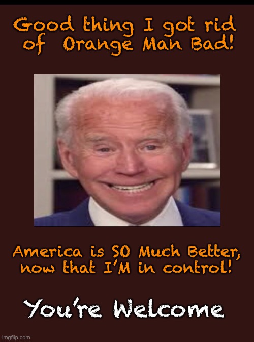Our Savior      •       <neverwoke> | Good thing I got rid 
of  Orange Man Bad! America is SO Much Better,
now that I’M in control! You’re Welcome | image tagged in biden hates america,demonrats,progressives woke joke,globalists suck,president trump | made w/ Imgflip meme maker