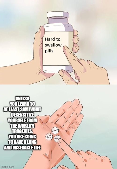 Hard To Swallow Pills Meme | UNLESS YOU LEARN TO AT LEAST SOMEWHAT DESENSITIZE YOURSELF FROM THE WORLD'S TRAGEDIES, YOU ARE GOING TO HAVE A LONG AND MISERABLE LIFE | image tagged in memes,hard to swallow pills | made w/ Imgflip meme maker