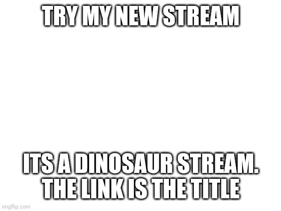 https://imgflip.com/m/Dinosaur_Gamez | TRY MY NEW STREAM; ITS A DINOSAUR STREAM. THE LINK IS THE TITLE | image tagged in blank white template | made w/ Imgflip meme maker