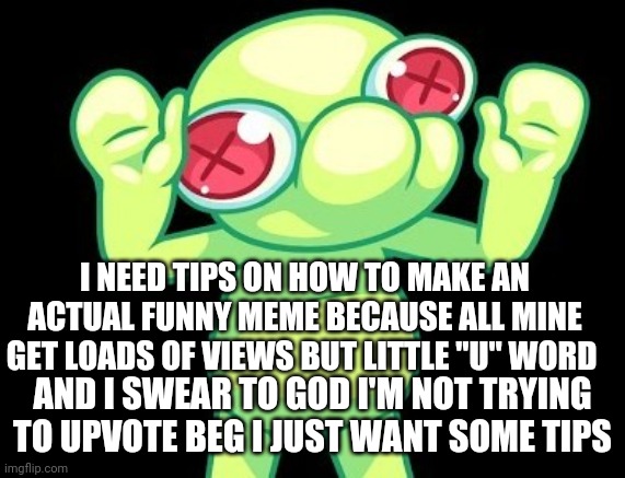 I swear this is not an upvote beg i don't want to be known as one of those people | I NEED TIPS ON HOW TO MAKE AN ACTUAL FUNNY MEME BECAUSE ALL MINE GET LOADS OF VIEWS BUT LITTLE "U" WORD; AND I SWEAR TO GOD I'M NOT TRYING TO UPVOTE BEG I JUST WANT SOME TIPS | image tagged in hello there | made w/ Imgflip meme maker