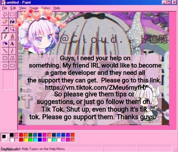 They need all the help they can get guys. | Guys, I need your help on something. My friend IRL would like to become a game developer and they need all the support they can get.  Please go to this link. 
 https://vm.tiktok.com/ZMeu6myfH/; So please give them tips or suggestions, or just go follow them on. Tik Tok. Shut up, even though it's tik tok. Please go support them. Thanks guys. | image tagged in cloud's kanna temp | made w/ Imgflip meme maker