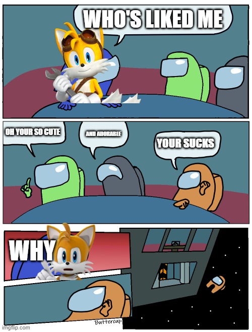 tails ejects supmandude from this link https://imgflip.com/i/4bsvq7#com10940208 | WHO'S LIKED ME; OH YOUR SO CUTE; AND ADORABLE; YOUR SUCKS; WHY | image tagged in among us meeting,tails,stop haters,haters eject | made w/ Imgflip meme maker