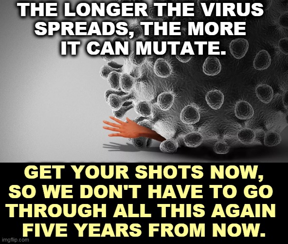 Kill it before it spreads any further. ASAP. | THE LONGER THE VIRUS 
SPREADS, THE MORE 
IT CAN MUTATE. GET YOUR SHOTS NOW, SO WE DON'T HAVE TO GO 
THROUGH ALL THIS AGAIN 
FIVE YEARS FROM NOW. | image tagged in pandemic,covid-19,vaccination,shots,now | made w/ Imgflip meme maker