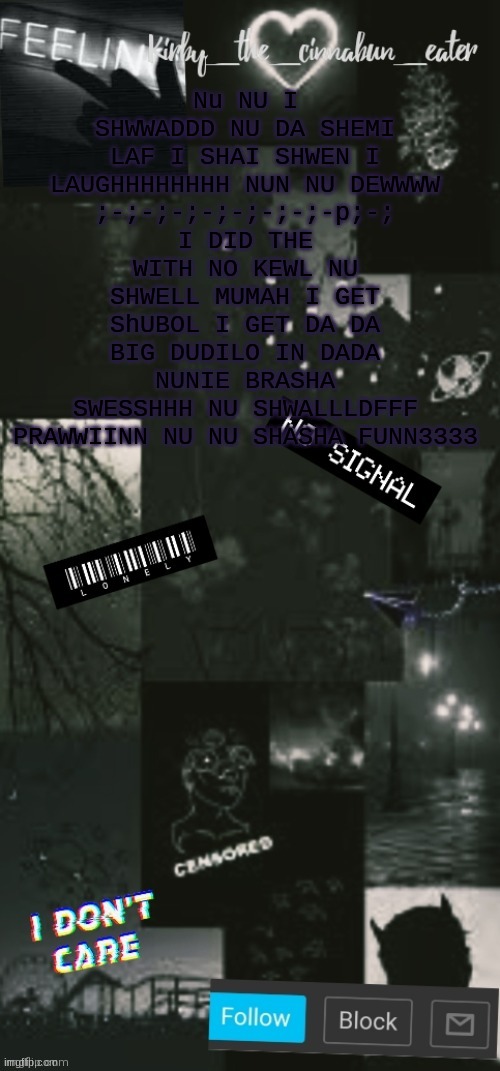 NU NU BA BA SHEBA SJXOSXNJXSAUGHHHHHHHHHHHHHHHHHHHHHHHHHHHHHHHHHHHHHHHHHHHHHHHHHHHHHHHHH | Nu NU I SHWWADDD NU DA SHEMI LAF I SHAI SHWEN I LAUGHHHHHHHH NUN NU DEWWWW
;-;-;-;-;-;-;-;-p;-;
I DID THE WITH NO KEWL NU SHWELL MUMAH I GET ShUBOL I GET DA DA BIG DUDILO IN DADA NUNIE BRASHA
SWESSHHH NU SHWALLLDFFF PRAWWIINN NU NU SHASHA FUNN3333 | image tagged in black acouncent template thanks t0t | made w/ Imgflip meme maker