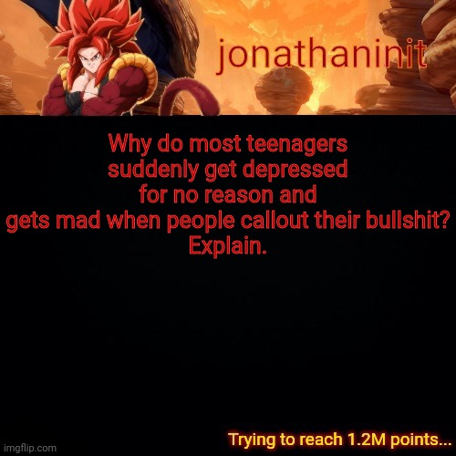 jonathaninit (reaching 1.2M points) | Why do most teenagers suddenly get depressed for no reason and gets mad when people callout their bullshit?
Explain. | image tagged in jonathaninit reaching 1 2m points | made w/ Imgflip meme maker