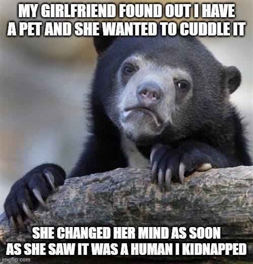 Confession Bear | MY GIRLFRIEND FOUND OUT I HAVE A PET AND SHE WANTED TO CUDDLE IT; SHE CHANGED HER MIND AS SOON AS SHE SAW IT WAS A HUMAN I KIDNAPPED | image tagged in memes,confession bear | made w/ Imgflip meme maker