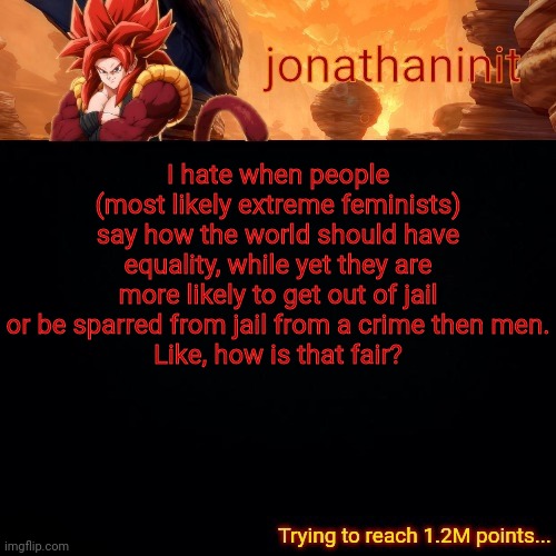 Whats equal about that | I hate when people (most likely extreme feminists) say how the world should have equality, while yet they are more likely to get out of jail or be sparred from jail from a crime then men.
Like, how is that fair? | image tagged in jonathaninit reaching 1 2m points | made w/ Imgflip meme maker