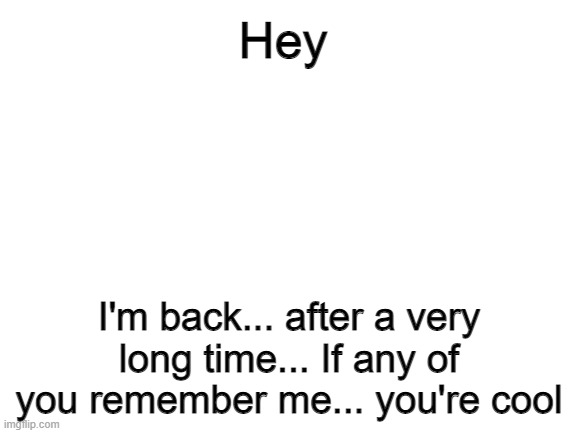 I'm back on this thing |  Hey; I'm back... after a very long time... If any of you remember me... you're cool | image tagged in blank white template | made w/ Imgflip meme maker