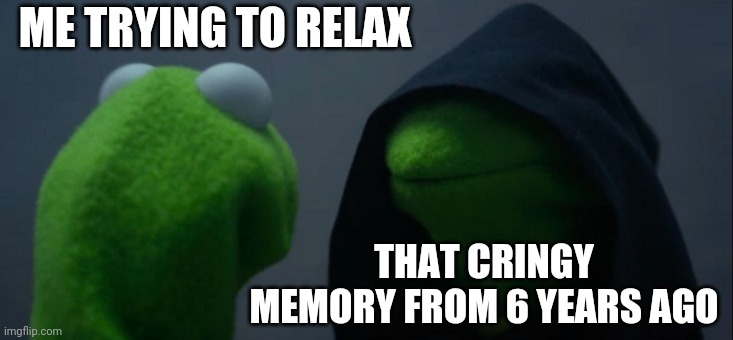 C'mon bro I just wanna relax— | ME TRYING TO RELAX; THAT CRINGY MEMORY FROM 6 YEARS AGO | image tagged in memes,evil kermit,cringe,memory,remember | made w/ Imgflip meme maker