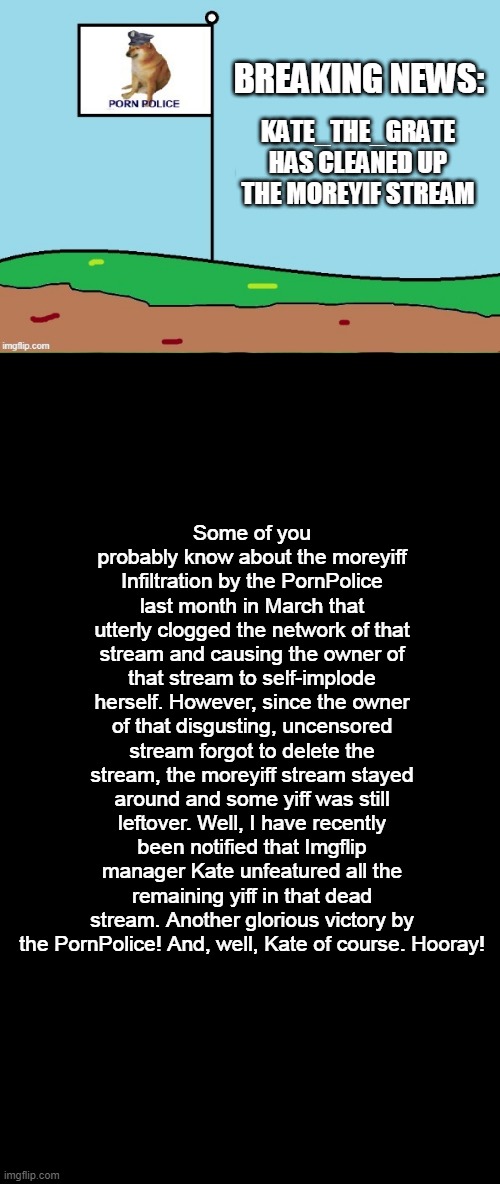 BREAKING NEWS:; KATE_THE_GRATE HAS CLEANED UP THE MOREYIF STREAM; Some of you probably know about the moreyiff Infiltration by the PornPolice last month in March that utterly clogged the network of that stream and causing the owner of that stream to self-implode herself. However, since the owner of that disgusting, uncensored stream forgot to delete the stream, the moreyiff stream stayed around and some yiff was still leftover. Well, I have recently been notified that Imgflip manager Kate unfeatured all the remaining yiff in that dead stream. Another glorious victory by the PornPolice! And, well, Kate of course. Hooray! | made w/ Imgflip meme maker