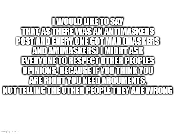 Please | I WOULD LIKE TO SAY THAT, AS THERE WAS AN ANTIMASKERS POST AND EVERY ONE GOT MAD (MASKERS AND AMIMASKERS) I MIGHT ASK EVERYONE TO RESPECT OTHER PEOPLES OPINIONS, BECAUSE IF YOU THINK YOU ARE RIGHT YOU NEED ARGUMENTS, NOT TELLING THE OTHER PEOPLE THEY ARE WRONG | image tagged in blank white template,face mask | made w/ Imgflip meme maker