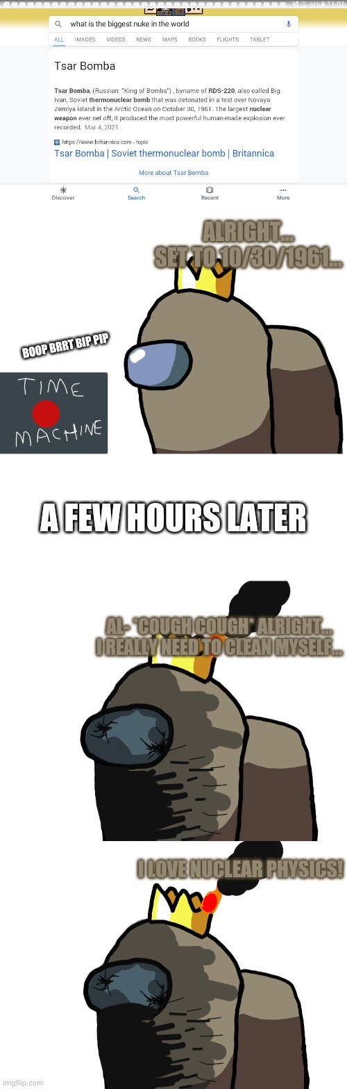 Inspired by aMONOgus. | ALRIGHT... SET TO 10/30/1961... BOOP BRRT BIP PIP; A FEW HOURS LATER; AL- *COUGH COUGH* ALRIGHT... I REALLY NEED TO CLEAN MYSELF... I LOVE NUCLEAR PHYSICS! | image tagged in blank white template | made w/ Imgflip meme maker