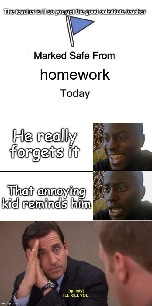  The teacher is ill so you get the good substitute teacher; homework; He really forgets it; That annoying kid reminds him | image tagged in memes,marked safe from,disappointed black guy,i'll kill you | made w/ Imgflip meme maker