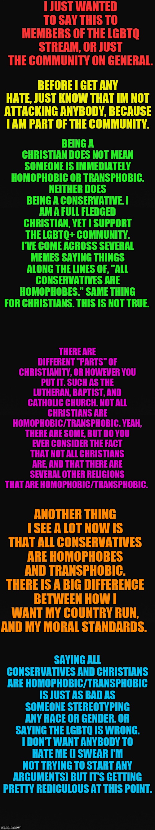 I would've said more but I was running out of room. | I JUST WANTED TO SAY THIS TO MEMBERS OF THE LGBTQ STREAM, OR JUST THE COMMUNITY ON GENERAL. BEFORE I GET ANY HATE, JUST KNOW THAT IM NOT ATTACKING ANYBODY, BECAUSE I AM PART OF THE COMMUNITY. BEING A CHRISTIAN DOES NOT MEAN SOMEONE IS IMMEDIATELY HOMOPHOBIC OR TRANSPHOBIC. NEITHER DOES BEING A CONSERVATIVE. I AM A FULL FLEDGED CHRISTIAN, YET I SUPPORT THE LGBTQ+ COMMUNITY. I'VE COME ACROSS SEVERAL MEMES SAYING THINGS ALONG THE LINES OF, "ALL CONSERVATIVES ARE HOMOPHOBES." SAME THING FOR CHRISTIANS. THIS IS NOT TRUE. THERE ARE DIFFERENT "PARTS" OF CHRISTIANITY, OR HOWEVER YOU PUT IT. SUCH AS THE LUTHERAN, BAPTIST, AND CATHOLIC CHURCH. NOT ALL CHRISTIANS ARE HOMOPHOBIC/TRANSPHOBIC. YEAH, THERE ARE SOME, BUT DO YOU EVER CONSIDER THE FACT THAT NOT ALL CHRISTIANS ARE, AND THAT THERE ARE SEVERAL OTHER RELIGIONS THAT ARE HOMOPHOBIC/TRANSPHOBIC. ANOTHER THING I SEE A LOT NOW IS THAT ALL CONSERVATIVES ARE HOMOPHOBES AND TRANSPHOBIC.
THERE IS A BIG DIFFERENCE BETWEEN HOW I WANT MY COUNTRY RUN, AND MY MORAL STANDARDS. SAYING ALL CONSERVATIVES AND CHRISTIANS ARE HOMOPHOBIC/TRANSPHOBIC IS JUST AS BAD AS SOMEONE STEREOTYPING ANY RACE OR GENDER. OR SAYING THE LGBTQ IS WRONG. I DON'T WANT ANYBODY TO HATE ME (I SWEAR I'M NOT TRYING TO START ANY ARGUMENTS) BUT IT'S GETTING PRETTY REDICULOUS AT THIS POINT. | image tagged in long blank template | made w/ Imgflip meme maker