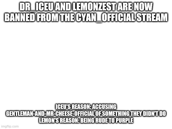 These 2 users are banned in the Cyan_Official stream. | DR_ICEU AND LEMONZEST ARE NOW BANNED FROM THE CYAN_OFFICIAL STREAM; ICEU'S REASON: ACCUSING GENTLEMAN-AND-MR-CHEESE-OFFICIAL OF SOMETHING THEY DIDN'T DO
LEMON'S REASON: BEING RUDE TO PURPLE | image tagged in blank white template | made w/ Imgflip meme maker