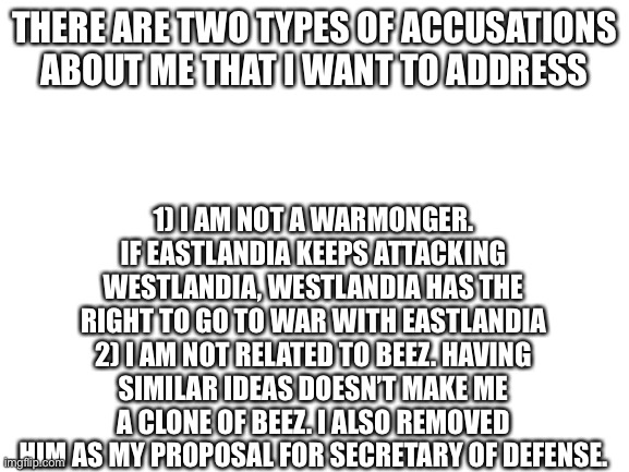 Clarification about my policies | 1) I AM NOT A WARMONGER. IF EASTLANDIA KEEPS ATTACKING WESTLANDIA, WESTLANDIA HAS THE RIGHT TO GO TO WAR WITH EASTLANDIA
2) I AM NOT RELATED TO BEEZ. HAVING SIMILAR IDEAS DOESN’T MAKE ME A CLONE OF BEEZ. I ALSO REMOVED HIM AS MY PROPOSAL FOR SECRETARY OF DEFENSE. THERE ARE TWO TYPES OF ACCUSATIONS ABOUT ME THAT I WANT TO ADDRESS | image tagged in blank white template | made w/ Imgflip meme maker