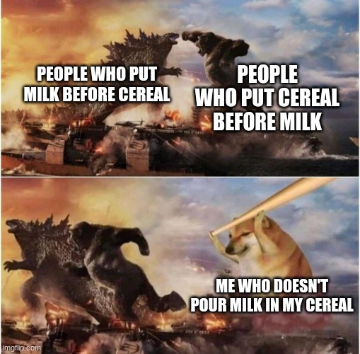 Kong Godzilla Doge | PEOPLE WHO PUT CEREAL BEFORE MILK; PEOPLE WHO PUT MILK BEFORE CEREAL; ME WHO DOESN'T POUR MILK IN MY CEREAL | image tagged in kong godzilla doge,cereal,milk | made w/ Imgflip meme maker