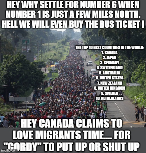 Migrant Caravan | HEY WHY SETTLE FOR NUMBER 6 WHEN NUMBER 1 IS JUST A FEW MILES NORTH. HELL WE WILL EVEN BUY THE BUS TICKET ! THE TOP 10 BEST COUNTRIES IN THE WORLD:

1. CANADA
2. JAPAN
3. GERMANY
4. SWITZERLAND
5. AUSTRALIA
6. UNITED STATES
7. NEW ZEALAND
8. UNITED KINGDOM
9. SWEDEN
10. NETHERLANDS; HEY CANADA CLAIMS TO LOVE MIGRANTS TIME.... FOR "GORDY" TO PUT UP OR SHUT UP | image tagged in migrant caravan,democrats,banana republic,hypocrisy | made w/ Imgflip meme maker