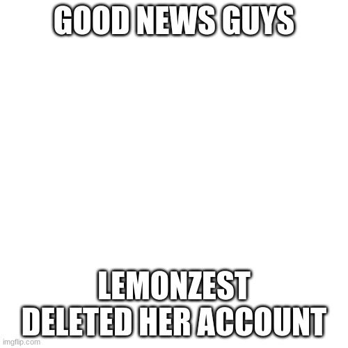 Good News Guys! | GOOD NEWS GUYS; LEMONZEST DELETED HER ACCOUNT | image tagged in memes,blank transparent square,good news | made w/ Imgflip meme maker