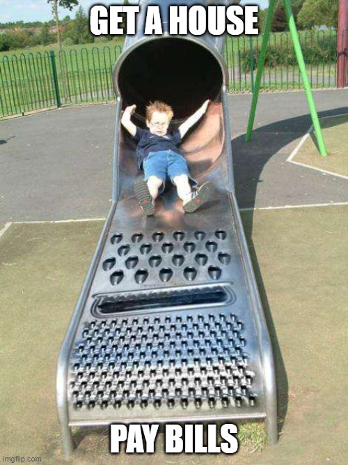 Cheese Grater Slide | GET A HOUSE; PAY BILLS | image tagged in cheese grater slide | made w/ Imgflip meme maker