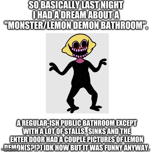 Blank Transparent Square | SO BASICALLY LAST NIGHT I HAD A DREAM ABOUT A "MONSTER/LEMON DEMON BATHROOM". A REGULAR-ISH PUBLIC BATHROOM EXCEPT WITH A LOT OF STALLS,  SINKS AND THE ENTER DOOR HAD A COUPLE PICTURES OF LEMON DEMON(S?!?) IDK HOW BUT IT WAS FUNNY ANYWAY. | image tagged in memes,blank transparent square,lemon demon,fnf,lemon demon fnf | made w/ Imgflip meme maker