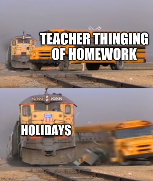 A train hitting a school bus | TEACHER THINKING OF HOMEWORK; HOLIDAYS | image tagged in a train hitting a school bus | made w/ Imgflip meme maker