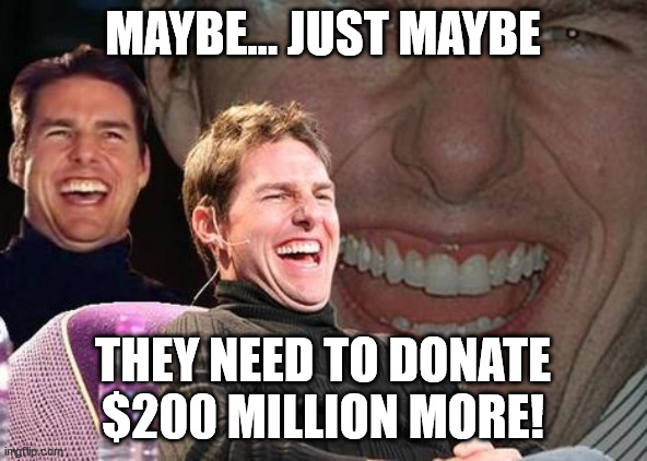 Tom Cruise laugh | MAYBE... JUST MAYBE THEY NEED TO DONATE $200 MILLION MORE! | image tagged in tom cruise laugh | made w/ Imgflip meme maker