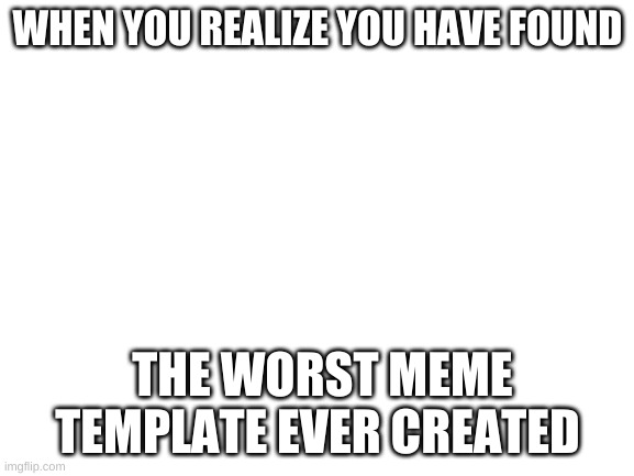 Worst template | WHEN YOU REALIZE YOU HAVE FOUND; THE WORST MEME TEMPLATE EVER CREATED | image tagged in blank white template | made w/ Imgflip meme maker