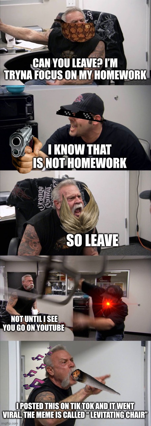 MOM SNOOPING IN MY HOMEWORK SHI | CAN YOU LEAVE? I’M TRYNA FOCUS ON MY HOMEWORK; I KNOW THAT IS NOT HOMEWORK; SO LEAVE; NOT UNTIL I SEE YOU GO ON YOUTUBE; I POSTED THIS ON TIK TOK AND IT WENT VIRAL. THE MEME IS CALLED “ LEVITATING CHAIR” | image tagged in memes,american chopper argument | made w/ Imgflip meme maker