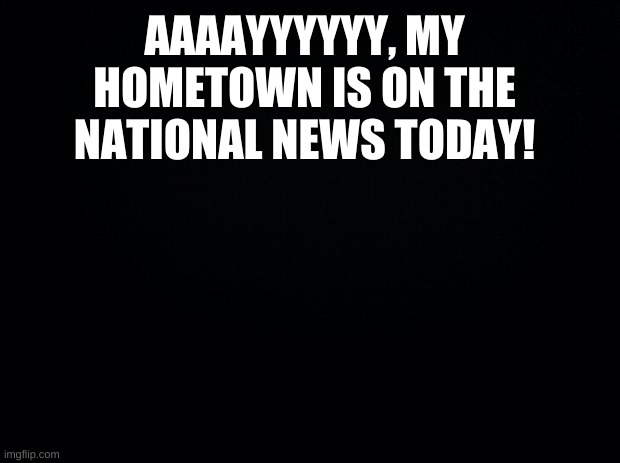 ...even though it is about someone getting shot! | AAAAYYYYYY, MY HOMETOWN IS ON THE NATIONAL NEWS TODAY! | image tagged in weeeeeeeeeeeee | made w/ Imgflip meme maker