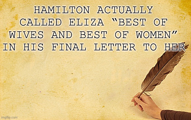 Quill Background Hamilton | HAMILTON ACTUALLY CALLED ELIZA “BEST OF WIVES AND BEST OF WOMEN” IN HIS FINAL LETTER TO HER | image tagged in quill background hamilton | made w/ Imgflip meme maker