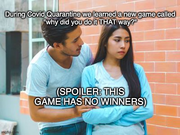 Why did you do it that way? | During Covid Quarantine we learned a new game called
"why did you do it THAT way?"; (SPOILER: THIS GAME HAS NO WINNERS) | image tagged in couple fight | made w/ Imgflip meme maker