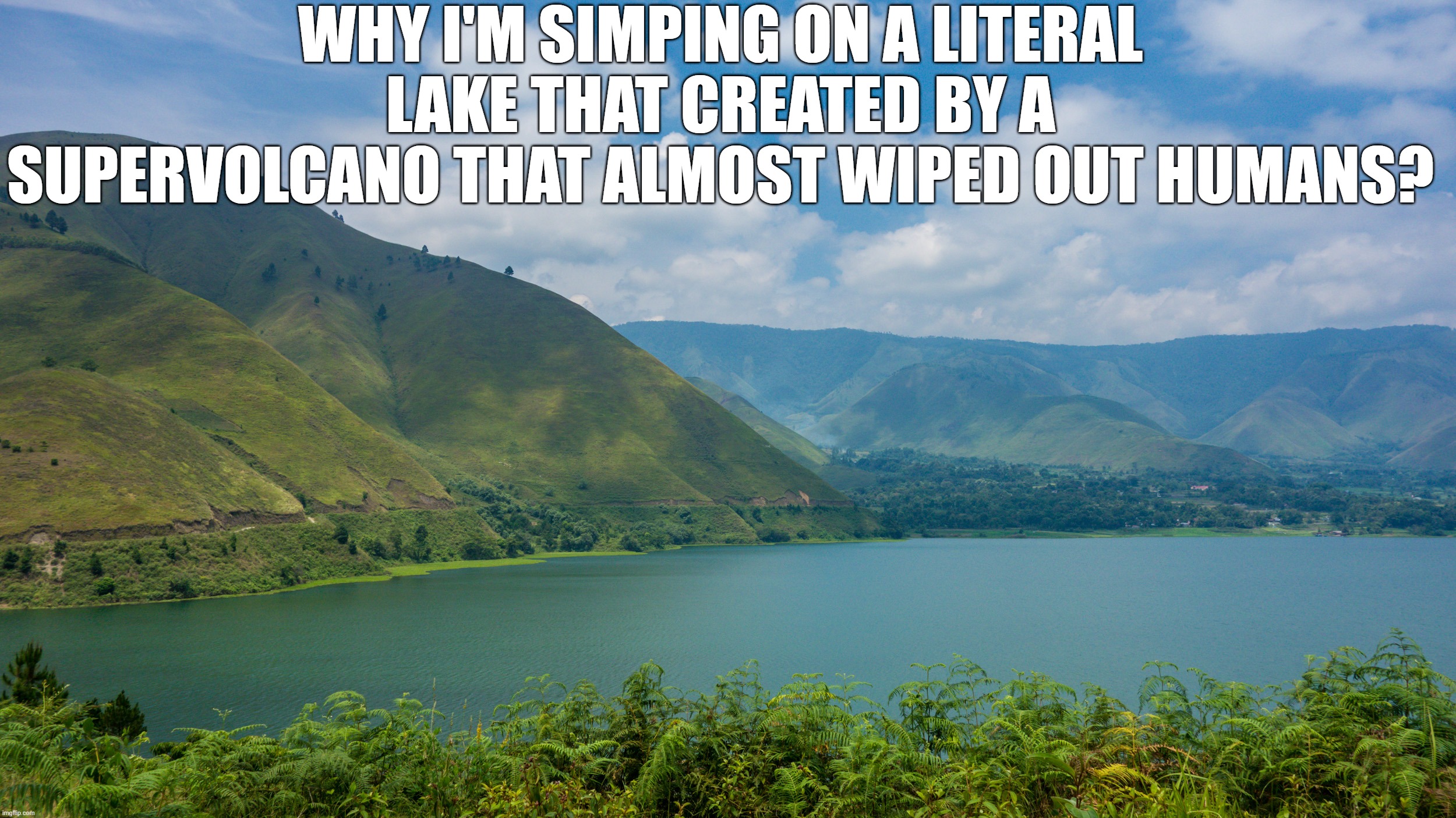 WHY I'M SIMPING ON A LITERAL LAKE THAT CREATED BY A SUPERVOLCANO THAT ALMOST WIPED OUT HUMANS? | made w/ Imgflip meme maker