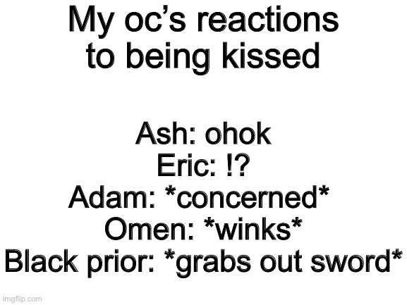 Blank White Template | My oc’s reactions to being kissed; Ash: ohok
Eric: !?
Adam: *concerned* 
Omen: *winks*
Black prior: *grabs out sword* | image tagged in blank white template | made w/ Imgflip meme maker