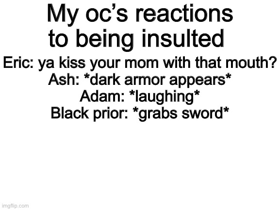 Blank White Template | My oc’s reactions to being insulted; Eric: ya kiss your mom with that mouth?
Ash: *dark armor appears*
Adam: *laughing*
Black prior: *grabs sword* | image tagged in blank white template | made w/ Imgflip meme maker
